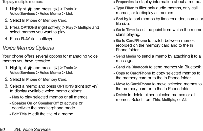 80 2G. Voice ServicesTo play multiple memos:1. Highlight   and press   &gt; Tools &gt; Voice Services &gt; Voice Memo &gt; List.2. Select In Phone or Memory Card.3. Press OPTIONS (right softkey) &gt; Play &gt; Multiple and select memos you want to play. 4. Press PLAY (left softkey).Voice Memos OptionsYour phone offers several options for managing voice memos you have recorded.1. Highlight   and press   &gt; Tools &gt; Voice Services &gt; Voice Memo &gt; List.2. Select In Phone or Memory Card.3. Select a memo and press OPTIONS (right softkey) to display available voice memo options:ⅢPlay to play selected memos or all memos.ⅢSpeaker On or Speaker Off to activate or deactivate the speakerphone mode.ⅢEdit Title to edit the title of a memo.ⅢProperties to display information about a memo.ⅢType Filter to filter only audio memos, only call memos, or to display all memos. ⅢSort by to sort memos by time recorded, name, or file size.ⅢGo to Time to set the point from which the memo starts playing.ⅢGo to Card/Phone to switch between memos recorded on the memory card and to the In Phone folder.ⅢSend Media to send a memo by attaching it to a message.ⅢSend via Bluetooth to send memos via Bluetooth.ⅢCopy to Card/Phone to copy selected memos to the memory card or to the In Phone folder.ⅢMove to Card/Phone to move selected memos to the memory card or to the In Phone folder.ⅢDelete to delete either selected memos or all memos. Select from This, Multiple, or All. 