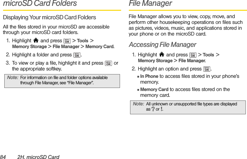 84 2H. microSD CardmicroSD Card FoldersDisplaying Your microSD Card FoldersAll the files stored in your microSD are accessible through your microSD card folders.1. Highlight   and press   &gt; Tools  &gt; Memory Storage &gt; File Manager &gt; Memory Card.2. Highlight a folder and press  .3. To view or play a file, highlight it and press   or the appropriate softkey.File ManagerFile Manager allows you to view, copy, move, and perform other housekeeping operations on files such as pictures, videos, music, and applications stored in your phone or on the microSD card.Accessing File Manager1. Highlight  and press   &gt; Tools  &gt; Memory Storage &gt; File Manager.2. Highlight an option and press  .ⅢIn Phone to access files stored in your phone’s memory.ⅢMemory Card to access files stored on the memory card.Note: For information on file and folder options available through File Manager, see “File Manager”.Note: All unknown or unsupported file types are displayed as  or .