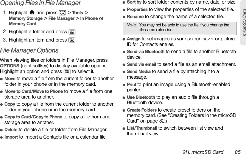 2H. microSD Card 85microSD CardOpening Files in File Manager1. Highlight  and press   &gt; Tools  &gt; Memory Storage &gt; File Manager &gt; In Phone or Memory Card.2. Highlight a folder and press  .3. Highlight an item and press  .File Manager OptionsWhen viewing files or folders in File Manager, press OPTIONS (right softkey) to display available options. Highlight an option and press   to select it.ⅷMove to move a file from the current folder to another folder in your phone or in the memory card.ⅷMove to Card/Move to Phone to move a file from one storage area to another.ⅷCopy to copy a file from the current folder to another folder in your phone or in the memory card.ⅷCopy to Card/Copy to Phone to copy a file from one storage area to another.ⅷDelete to delete a file or folder from File Manager.ⅷImport to import a Contacts file or a calendar file.ⅷSort by to sort folder contents by name, date, or size.ⅷProperties to view the properties of the selected file.ⅷRename to change the name of a selected file.ⅷAssign to set images as your screen saver or picture  ID for Contacts entries.ⅷSend via Bluetooth to send a file to another Bluetooth device.ⅷSend via email to send a file as an email attachment.ⅷSend Media to send a file by attaching it to a message.ⅷPrint to print an image using a Bluetooth-enabled printer.ⅷUse Bluetooth to play an audio file through a Bluetooth device.ⅷCreate Folders to create preset folders on the memory card. (See “Creating Folders in the microSD Card” on page 82.)ⅷList/Thumbnail to switch between list view and thumbnail view.Note: You may not be able to use the file if you change the file name extension.