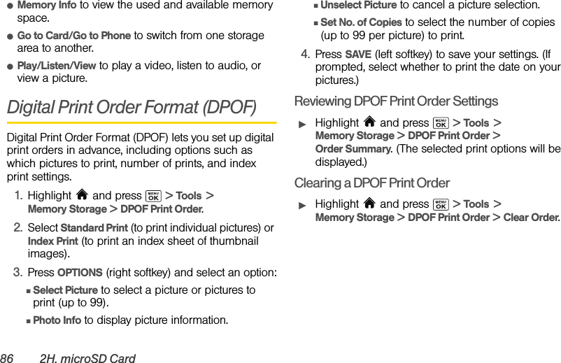 86 2H. microSD CardⅷMemory Info to view the used and available memory space.ⅷGo to Card/Go to Phone to switch from one storage area to another.ⅷPlay/Listen/View to play a video, listen to audio, or view a picture.Digital Print Order Format (DPOF)Digital Print Order Format (DPOF) lets you set up digital print orders in advance, including options such as which pictures to print, number of prints, and index print settings.1. Highlight   and press   &gt; Tools  &gt; Memory Storage &gt; DPOF Print Order.2. Select Standard Print (to print individual pictures) or Index Print (to print an index sheet of thumbnail images).3. Press OPTIONS (right softkey) and select an option:ⅢSelect Picture to select a picture or pictures to print (up to 99).ⅢPhoto Info to display picture information.ⅢUnselect Picture to cancel a picture selection.ⅢSet No. of Copies to select the number of copies (up to 99 per picture) to print.4. Press SAVE (left softkey) to save your settings. (If prompted, select whether to print the date on your pictures.)Reviewing DPOF Print Order SettingsᮣHighlight  and press   &gt; Tools  &gt; Memory Storage &gt; DPOF Print Order &gt; Order Summary. (The selected print options will be displayed.)Clearing a DPOF Print OrderᮣHighlight  and press   &gt; Tools  &gt; Memory Storage &gt; DPOF Print Order &gt; Clear Order.