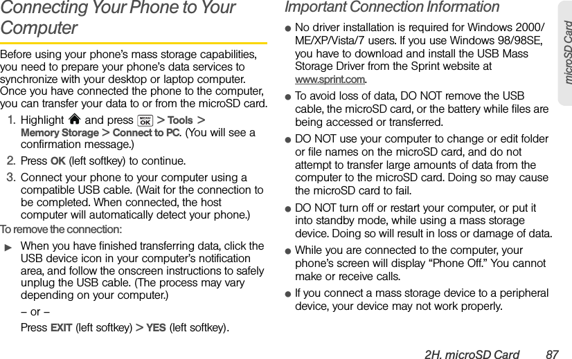 2H. microSD Card 87microSD CardConnecting Your Phone to Your ComputerBefore using your phone’s mass storage capabilities, you need to prepare your phone’s data services to synchronize with your desktop or laptop computer. Once you have connected the phone to the computer, you can transfer your data to or from the microSD card.1. Highlight  and press   &gt; Tools  &gt; Memory Storage &gt; Connect to PC. (You will see a confirmation message.)2. Press OK (left softkey) to continue.3. Connect your phone to your computer using a compatible USB cable. (Wait for the connection to be completed. When connected, the host computer will automatically detect your phone.)To remove the connection:ᮣWhen you have finished transferring data, click the USB device icon in your computer’s notification area, and follow the onscreen instructions to safely unplug the USB cable. (The process may vary depending on your computer.)– or –Press EXIT (left softkey) &gt; YES (left softkey).Important Connection InformationⅷNo driver installation is required for Windows 2000/ME/XP/Vista/7 users. If you use Windows 98/98SE, you have to download and install the USB Mass Storage Driver from the Sprint website at www.sprint.com.ⅷTo avoid loss of data, DO NOT remove the USB cable, the microSD card, or the battery while files are being accessed or transferred.ⅷDO NOT use your computer to change or edit folder or file names on the microSD card, and do not attempt to transfer large amounts of data from the computer to the microSD card. Doing so may cause the microSD card to fail.ⅷDO NOT turn off or restart your computer, or put it into standby mode, while using a mass storage device. Doing so will result in loss or damage of data.ⅷWhile you are connected to the computer, your phone’s screen will display “Phone Off.” You cannot make or receive calls.ⅷIf you connect a mass storage device to a peripheral device, your device may not work properly. 