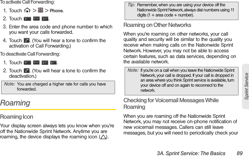 3A. Sprint Service: The Basics 89Sprint ServiceTo activate Call Forwarding: 1. Touch   &gt;   &gt; Phone.2. Touch    .3. Enter the area code and phone number to which you want your calls forwarded. 4. Touch  . (You will hear a tone to confirm the activation of Call Forwarding.) To deactivate Call Forwarding: 1. Touch     .2. Touch  . (You will hear a tone to confirm the deactivation.) RoamingRoaming IconYour display screen always lets you know when you’re off the Nationwide Sprint Network. Anytime you are roaming, the device displays the roaming icon ( ).Roaming on Other NetworksWhen you’re roaming on other networks, your call quality and security will be similar to the quality you receive when making calls on the Nationwide Sprint Network. However, you may not be able to access certain features, such as data services, depending on the available network.Checking for Voicemail Messages While RoamingWhen you are roaming off the Nationwide Sprint Network, you may not receive on-phone notification of new voicemail messages. Callers can still leave messages, but you will need to periodically check your Note: You are charged a higher rate for calls you have forwarded.Tip: Remember, when you are using your device off the Nationwide Sprint Network, always dial numbers using 11 digits (1 + area code + number).Note: If you’re on a call when you leave the Nationwide Sprint Network, your call is dropped. If your call is dropped in an area where you think Sprint service is available, turn your device off and on again to reconnect to the network.