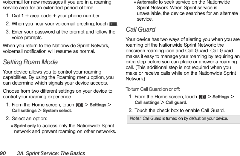 90 3A. Sprint Service: The Basicsvoicemail for new messages if you are in a roaming service area for an extended period of time.1. Dial 1 + area code + your phone number.2. When you hear your voicemail greeting, touch  .3. Enter your password at the prompt and follow the voice prompts.When you return to the Nationwide Sprint Network, voicemail notification will resume as normal.Setting Roam ModeYour device allows you to control your roaming capabilities. By using the Roaming menu option, you can determine which signals your device accepts.Choose from two different settings on your device to control your roaming experience.1. From the Home screen, touch   &gt; Settings &gt; Call settings &gt; System select.2. Select an option:ⅢSprint only to access only the Nationwide Sprint network and prevent roaming on other networks.ⅢAutomatic to seek service on the Nationwide Sprint Network. When Sprint service is unavailable, the device searches for an alternate service.Call GuardYour device has two ways of alerting you when you are roaming off the Nationwide Sprint Network: the onscreen roaming icon and Call Guard. Call Guard makes it easy to manage your roaming by requiring an extra step before you can place or answer a roaming call. (This additional step is not required when you make or receive calls while on the Nationwide Sprint Network.) To turn Call Guard on or off: 1. From the Home screen, touch   &gt; Settings &gt; Call settings &gt; Call guard.2. Touch the check box to enable Call Guard.Note: Call Guard is turned on by default on your device.