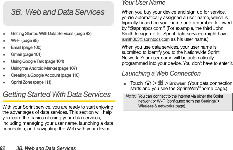 92 3B. Web and Data ServicesࡗGetting Started With Data Services (page 92)ࡗWi-Fi (page 98)ࡗEmail (page 100)ࡗGmail (page 101)ࡗUsing Google Talk (page 104)ࡗUsing the Android Market (page 107)ࡗCreating a Google Account (page 110)ࡗSprint Zone (page 111)Getting Started With Data ServicesWith your Sprint service, you are ready to start enjoying the advantages of data services. This section will help you learn the basics of using your data services, including managing your user name, launching a data connection, and navigating the Web with your device.Your User NameWhen you buy your device and sign up for service, you’re automatically assigned a user name, which is typically based on your name and a number, followed by “@sprintpcs.com.” (For example, the third John Smith to sign up for Sprint data services might have jsmith003@sprintpcs.com as his user name.)When you use data services, your user name is submitted to identify you to the Nationwide Sprint Network. Your user name will be automatically programmed into your device. You don’t have to enter it.Launching a Web ConnectionᮣTouch  &gt;  &gt; Browser. (Your data connection starts and you see the SprintWebTM home page.)3B. Web and Data ServicesNote: You can connect to the Internet via either the Sprint network or Wi-Fi (configured from the Settings &gt; Wireless &amp; networks page).