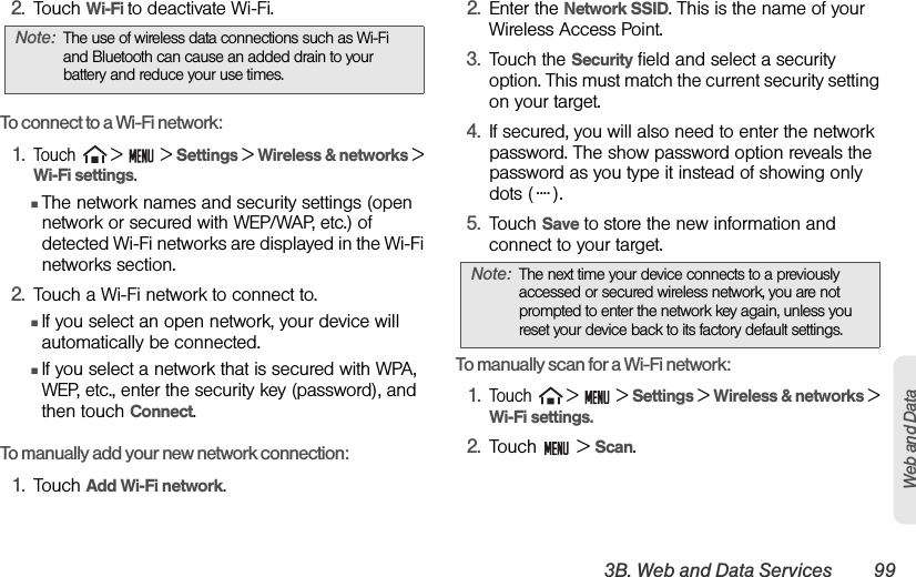 3B. Web and Data Services 99Web and Data2. Touch Wi-Fi to deactivate Wi-Fi.To connect to a Wi-Fi network:1.Touch  &gt;   &gt; Settings &gt; Wireless &amp; networks &gt; Wi-Fi settings.ⅢThe network names and security settings (open network or secured with WEP/WAP, etc.) of detected Wi-Fi networks are displayed in the Wi-Fi networks section.2. Touch a Wi-Fi network to connect to.ⅢIf you select an open network, your device will automatically be connected.ⅢIf you select a network that is secured with WPA, WEP, etc., enter the security key (password), and then touch Connect. To manually add your new network connection:1. Touch Add Wi-Fi network. 2. Enter the Network SSID. This is the name of your Wireless Access Point.3. Touch the Security field and select a security option. This must match the current security setting on your target.4. If secured, you will also need to enter the network password. The show password option reveals the password as you type it instead of showing only dots ( ).5. Touch Save to store the new information and connect to your target.To manually scan for a Wi-Fi network:1.Touch  &gt;   &gt; Settings &gt; Wireless &amp; networks &gt; Wi-Fi settings.2. Touch  &gt; Scan.Note: The use of wireless data connections such as Wi-Fi and Bluetooth can cause an added drain to your battery and reduce your use times.Note: The next time your device connects to a previously accessed or secured wireless network, you are not prompted to enter the network key again, unless you reset your device back to its factory default settings.....