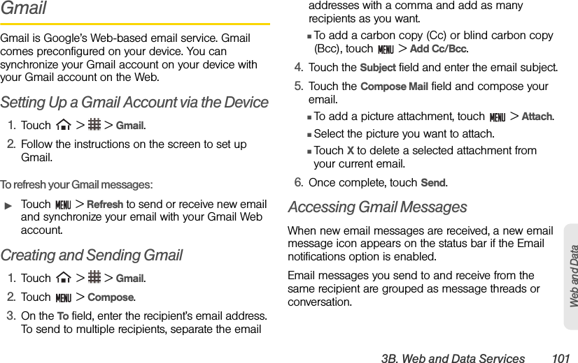 3B. Web and Data Services 101Web and DataGmailGmail is Google’s Web-based email service. Gmail comes preconfigured on your device. You can synchronize your Gmail account on your device with your Gmail account on the Web.Setting Up a Gmail Account via the Device1. Touch   &gt;   &gt; Gmail. 2. Follow the instructions on the screen to set up Gmail.To refresh your Gmail messages:ᮣTouch  &gt; Refresh to send or receive new email and synchronize your email with your Gmail Web account.Creating and Sending Gmail1. Touch   &gt;   &gt; Gmail.2. Touch  &gt; Compose.3. On the To field, enter the recipient’s email address. To send to multiple recipients, separate the email addresses with a comma and add as many recipients as you want.ⅢTo add a carbon copy (Cc) or blind carbon copy (Bcc), touch   &gt; Add Cc/Bcc.4. Touch the Subject field and enter the email subject.5. Touch the Compose Mail field and compose your email.ⅢTo add a picture attachment, touch   &gt; Attach.ⅢSelect the picture you want to attach. ⅢTouch X to delete a selected attachment from your current email.6. Once complete, touch Send.Accessing Gmail MessagesWhen new email messages are received, a new email message icon appears on the status bar if the Email notifications option is enabled.Email messages you send to and receive from the same recipient are grouped as message threads or conversation.