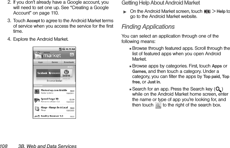 108 3B. Web and Data Services2. If you don’t already have a Google account, you will need to set one up. See “Creating a Google Account” on page 110.3. Touch Accept to agree to the Android Market terms of service when you access the service for the first time.4. Explore the Android Market.Getting Help About Android MarketᮣOn the Android Market screen, touch   &gt; Help to go to the Android Market website.Finding ApplicationsYou can select an application through one of the following means:ⅢBrowse through featured apps. Scroll through the list of featured apps when you open Android Market.ⅢBrowse apps by categories. First, touch Apps or Games, and then touch a category. Under a category, you can filter the apps by Top paid, Top free, or Just in.ⅢSearch for an app. Press the Search key ( ) while on the Android Market home screen, enter the name or type of app you’re looking for, and then touch   to the right of the search box. 