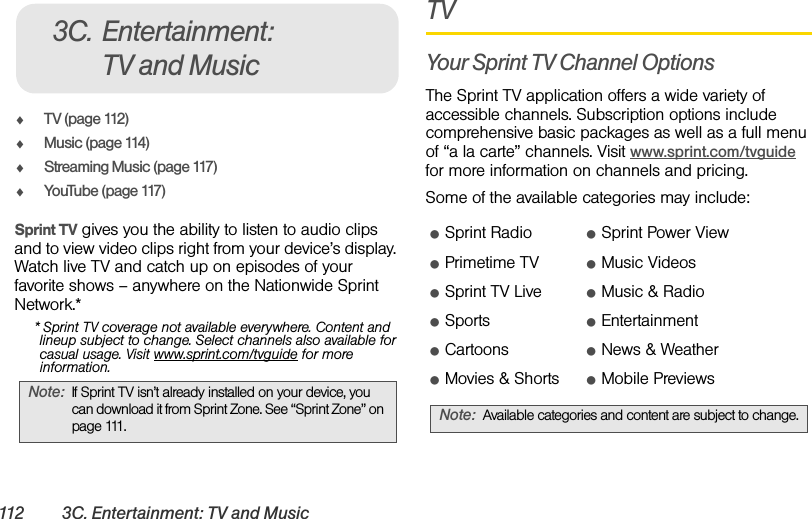 112 3C. Entertainment: TV and MusicࡗTV (page 112)ࡗMusic (page 114)ࡗStreaming Music (page 117)ࡗYouTube (page 117)Sprint TV gives you the ability to listen to audio clips and to view video clips right from your device’s display. Watch live TV and catch up on episodes of your favorite shows – anywhere on the Nationwide Sprint Network.** Sprint TV coverage not available everywhere. Content and lineup subject to change. Select channels also available for casual usage. Visit www.sprint.com/tvguide for more information.TVYour Sprint TV Channel OptionsThe Sprint TV application offers a wide variety of accessible channels. Subscription options include comprehensive basic packages as well as a full menu of “a la carte” channels. Visit www.sprint.com/tvguide for more information on channels and pricing.Some of the available categories may include:Note: If Sprint TV isn’t already installed on your device, you can download it from Sprint Zone. See “Sprint Zone” on page 111.3C. Entertainment: TV and MusicⅷSprint Radio ⅷSprint Power ViewⅷPrimetime TV ⅷMusic VideosⅷSprint TV Live ⅷMusic &amp; RadioⅷSports ⅷEntertainmentⅷCartoons ⅷNews &amp; WeatherⅷMovies &amp; Shorts ⅷMobile PreviewsNote: Available categories and content are subject to change.