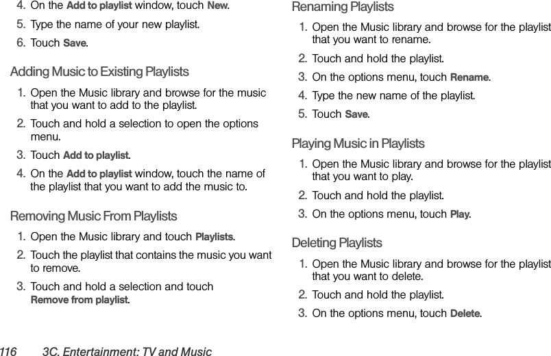 116 3C. Entertainment: TV and Music4. On the Add to playlist window, touch New.5. Type the name of your new playlist.6. Touch Save.Adding Music to Existing Playlists1. Open the Music library and browse for the music that you want to add to the playlist.2. Touch and hold a selection to open the options menu.3. Touch Add to playlist.4. On the Add to playlist window, touch the name of the playlist that you want to add the music to.Removing Music From Playlists1. Open the Music library and touch Playlists.2. Touch the playlist that contains the music you want to remove.3. Touch and hold a selection and touch         Remove from playlist.Renaming Playlists1. Open the Music library and browse for the playlist that you want to rename.2. Touch and hold the playlist.3. On the options menu, touch Rename.4. Type the new name of the playlist.5. Touch Save.Playing Music in Playlists1. Open the Music library and browse for the playlist that you want to play.2. Touch and hold the playlist.3. On the options menu, touch Play.Deleting Playlists1. Open the Music library and browse for the playlist that you want to delete.2. Touch and hold the playlist.3. On the options menu, touch Delete.