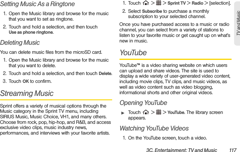 3C. Entertainment: TV and Music  117TV and Music Setting Music As a Ringtone1. Open the Music library and browse for the music that you want to set as ringtone.2. Touch and hold a selection, and then touch       Use as phone ringtone.Deleting MusicYou can delete music files from the microSD card.1. Open the Music library and browse for the music that you want to delete.2. Touch and hold a selection, and then touch Delete.3. Touch OK to confirm.Streaming MusicSprint offers a variety of musical options through the Music category in the Sprint TV menu, including SIRIUS Music, Music Choice, VH1, and many others. Choose from rock, pop, hip-hop, and R&amp;B, and access exclusive video clips, music industry news, performances, and interviews with your favorite artists.1. Touch   &gt;   &gt; Sprint TV &gt; Radio &gt; [selection].2. Select Subscribe to purchase a monthly subscription to your selected channel.Once you have purchased access to a music or radio channel, you can select from a variety of stations to listen to your favorite music or get caught up on what’s new in music.YouTubeYouTube™ is a video sharing website on which users can upload and share videos. The site is used to display a wide variety of user-generated video content, including movie clips, TV clips, and music videos, as well as video content such as video blogging, informational shorts and other original videos. Opening YouTubeᮣTouch   &gt;   &gt; YouTube. The library screen appears.Watching YouTube Videos1. On the YouTube screen, touch a video.
