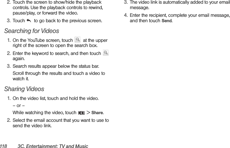 118 3C. Entertainment: TV and Music2. Touch the screen to show/hide the playback controls. Use the playback controls to rewind, pause/play, or forward the video.3. Touch   to go back to the previous screen.Searching for Videos1. On the YouTube screen, touch   at the upper right of the screen to open the search box.2. Enter the keyword to search, and then touch   again.3. Search results appear below the status bar. Scroll through the results and touch a video to watch it.Sharing Videos1. On the video list, touch and hold the video.– or –While watching the video, touch   &gt; Share.2. Select the email account that you want to use to send the video link.3. The video link is automatically added to your email message.4. Enter the recipient, complete your email message, and then touch Send.