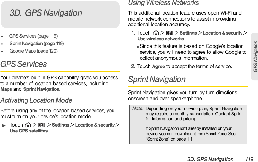 3D. GPS Navigation 119GPS NavigationࡗGPS Services (page 119)ࡗSprint Navigation (page 119)ࡗGoogle Maps (page 120)GPS ServicesYour device’s built-in GPS capability gives you access to a number of location-based services, including Maps and Sprint Navigation.Activating Location ModeBefore using any of the location-based services, you must turn on your device’s location mode.ᮣTouch   &gt;   &gt; Settings &gt; Location &amp; security &gt; Use GPS satellites.Using Wireless NetworksThis additional location feature uses open Wi-Fi and mobile network connections to assist in providing additional location accuracy.1. Touch   &gt;   &gt; Settings &gt; Location &amp; security &gt; Use wireless networks.ⅢSince this feature is based on Google’s location service, you will need to agree to allow Google to collect anonymous information.2. Touch Agree to accept the terms of service.Sprint NavigationSprint Navigation gives you turn-by-turn directions onscreen and over speakerphone. 3D. GPS NavigationNote: Depending on your service plan, Sprint Navigation may require a monthly subscription. Contact Sprint for information and pricing.If Sprint Navigation isn’t already installed on your device, you can download it from Sprint Zone. See “Sprint Zone” on page 111.