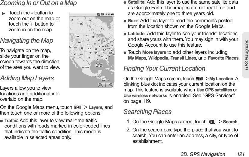 3D. GPS Navigation 121GPS NavigationZooming In or Out on a MapᮣTouch the - button to zoom out on the map or touch the + button to zoom in on the map.Navigating the MapTo navigate on the map, slide your finger on the screen towards the direction of the area you want to view.Adding Map LayersLayers allow you to view locations and additional info overlaid on the map.On the Google Maps menu, touch   &gt; Layers, and then touch one or more of the following options:ⅷTraffic: Add this layer to view real-time traffic conditions with roads marked in color-coded lines that indicate the traffic condition. This mode is available in selected areas only.ⅷSatellite: Add this layer to use the same satellite data as Google Earth. The images are not real-time and are approximately one to three years old.ⅷBuzz: Add this layer to read the comments posted from the location shown on the Google Maps.ⅷLatitude: Add this layer to see your friends’ locations and share yours with them. You may sign in with your Google Account to use this feature.ⅷTouch More layers to add other layers including      My Maps, Wikipedia, Transit Lines, and Favorite Places.Finding Your Current LocationOn the Google Maps screen, touch   &gt; My Location. A blinking blue dot indicates your current location on the map. This feature is available when Use GPS satellites or Use wireless networks is enabled. See “GPS Services” on page 119.Searching Places1. On the Google Maps screen, touch   &gt; Search.2. On the search box, type the place that you want to search. You can enter an address, a city, or type of establishment.
