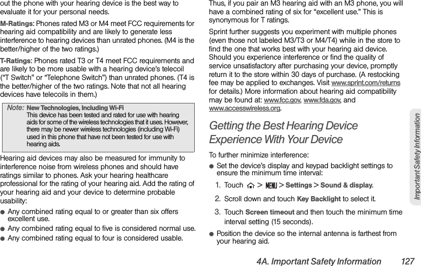 4A. Important Safety Information 127Important Safety Informationout the phone with your hearing device is the best way to evaluate it for your personal needs.M-Ratings: Phones rated M3 or M4 meet FCC requirements for hearing aid compatibility and are likely to generate less interference to hearing devices than unrated phones. (M4 is the better/higher of the two ratings.)T-Ratings: Phones rated T3 or T4 meet FCC requirements and are likely to be more usable with a hearing device’s telecoil  (“T Switch” or “Telephone Switch”) than unrated phones. (T4 is the better/higher of the two ratings. Note that not all hearing devices have telecoils in them.)Hearing aid devices may also be measured for immunity to interference noise from wireless phones and should have ratings similar to phones. Ask your hearing healthcare professional for the rating of your hearing aid. Add the rating of your hearing aid and your device to determine probable usability:ⅷAny combined rating equal to or greater than six offers excellent use.ⅷAny combined rating equal to five is considered normal use.ⅷAny combined rating equal to four is considered usable.Thus, if you pair an M3 hearing aid with an M3 phone, you will have a combined rating of six for “excellent use.” This is synonymous for T ratings.Sprint further suggests you experiment with multiple phones (even those not labeled M3/T3 or M4/T4) while in the store to find the one that works best with your hearing aid device. Should you experience interference or find the quality of service unsatisfactory after purchasing your device, promptly return it to the store within 30 days of purchase. (A restocking fee may be applied to exchanges. Visit www.sprint.com/returns for details.) More information about hearing aid compatibility may be found at: www.fcc.gov, www.fda.gov, and www.accesswireless.org.Getting the Best Hearing Device Experience With Your DeviceTo further minimize interference:ⅷSet the device’s display and keypad backlight settings to ensure the minimum time interval:1. Touch  &gt;  &gt; Settings &gt; Sound &amp; display.2. Scroll down and touch Key Backlight to select it.3. Touch Screen timeout and then touch the minimum time interval setting (15 seconds).ⅷPosition the device so the internal antenna is farthest from your hearing aid.Note: New Technologies, Including Wi-Fi  This device has been tested and rated for use with hearing aids for some of the wireless technologies that it uses. However, there may be newer wireless technologies (including Wi-Fi) used in this phone that have not been tested for use with hearing aids.