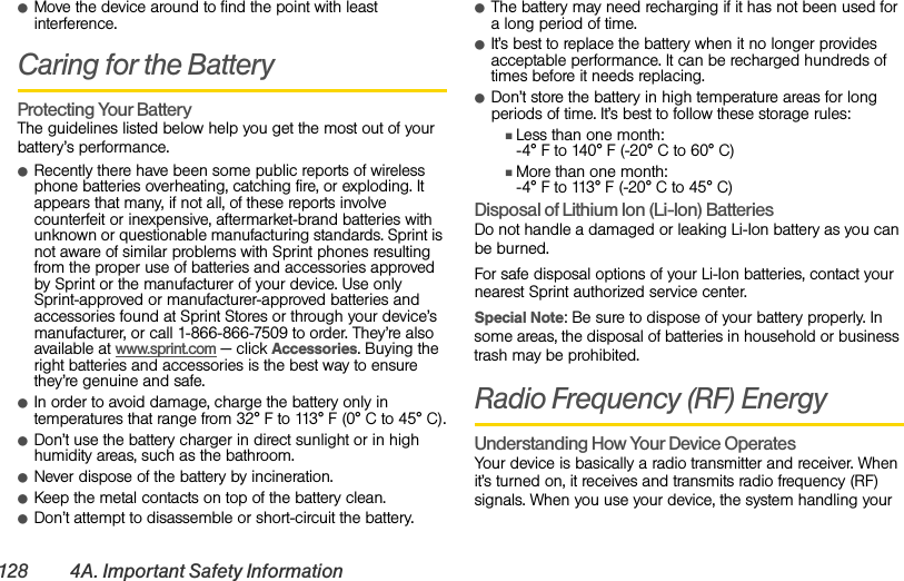 128 4A. Important Safety InformationⅷMove the device around to find the point with least interference.Caring for the BatteryProtecting Your Battery The guidelines listed below help you get the most out of your battery’s performance.ⅷRecently there have been some public reports of wireless phone batteries overheating, catching fire, or exploding. It appears that many, if not all, of these reports involve counterfeit or inexpensive, aftermarket-brand batteries with unknown or questionable manufacturing standards. Sprint is not aware of similar problems with Sprint phones resulting from the proper use of batteries and accessories approved by Sprint or the manufacturer of your device. Use only Sprint-approved or manufacturer-approved batteries and accessories found at Sprint Stores or through your device’s manufacturer, or call 1-866-866-7509 to order. They’re also available at www.sprint.com — click Accessories. Buying the right batteries and accessories is the best way to ensure they’re genuine and safe.ⅷIn order to avoid damage, charge the battery only in temperatures that range from 32° F to 113° F (0° C to 45° C).ⅷDon’t use the battery charger in direct sunlight or in high humidity areas, such as the bathroom.ⅷNever dispose of the battery by incineration.ⅷKeep the metal contacts on top of the battery clean.ⅷDon’t attempt to disassemble or short-circuit the battery.ⅷThe battery may need recharging if it has not been used for a long period of time.ⅷIt’s best to replace the battery when it no longer provides acceptable performance. It can be recharged hundreds of times before it needs replacing.ⅷDon’t store the battery in high temperature areas for long periods of time. It’s best to follow these storage rules:ⅢLess than one month: -4° F to 140° F (-20° C to 60° C)ⅢMore than one month: -4° F to 113° F (-20° C to 45° C)Disposal of Lithium Ion (Li-Ion) Batteries Do not handle a damaged or leaking Li-Ion battery as you can be burned.For safe disposal options of your Li-Ion batteries, contact your nearest Sprint authorized service center.Special Note: Be sure to dispose of your battery properly. In some areas, the disposal of batteries in household or business trash may be prohibited.Radio Frequency (RF) EnergyUnderstanding How Your Device Operates Your device is basically a radio transmitter and receiver. When it’s turned on, it receives and transmits radio frequency (RF) signals. When you use your device, the system handling your 