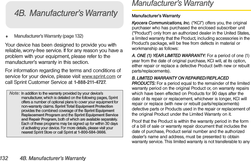 132 4B. Manufacturer’s WarrantyࡗManufacturer’s Warranty (page 132)Your device has been designed to provide you with reliable, worry-free service. If for any reason you have a problem with your equipment, please refer to the manufacturer’s warranty in this section.For information regarding the terms and conditions of service for your device, please visit www.sprint.com or call Sprint Customer Service at 1-888-211-4727.Manufacturer’s WarrantyManufacturer’s WarrantyKyocera Communications, Inc. (“KCI”) offers you, the original purchaser who has purchased the enclosed subscriber unit (“Product”) only from an authorized dealer in the United States, a limited warranty that the Product, including accessories in the Product’s package, will be free from defects in material or workmanship as follows:A. ONE (1) YEAR LIMITED WARRANTY: For a period of one (1) year from the date of original purchase, KCI will, at its option, either repair or replace a defective Product (with new or rebuilt parts/replacements).B. LIMITED WARRANTY ON REPAIRED/REPLACED PRODUCTS: For a period equal to the remainder of the limited warranty period on the original Product or, on warranty repairs which have been effected on Products for 90 days after the date of its repair or replacement, whichever is longer, KCI will repair or replace (with new or rebuilt parts/replacements) defective parts or Products used in the repair or replacement of the original Product under the Limited Warranty on it.Proof that the Product is within the warranty period in the form of a bill of sale or warranty repair document that includes the date of purchase, Product serial number and the authorized dealer’s name and address, must be presented to obtain warranty service. This limited warranty is not transferable to any Note: In addition to the warranty provided by your device’s manufacturer, which is detailed on the following pages, Sprint offers a number of optional plans to cover your equipment for non-warranty claims. Sprint Total Equipment Protection provides the combined coverage of the Sprint Equipment Replacement Program and the Sprint Equipment Service and Repair Program, both of which are available separately. Each of these programs may be signed up for within 30 days of activating your device. For more details, please visit your nearest Sprint Store or call Sprint at 1-800-584-3666.4B. Manufacturer’s Warranty