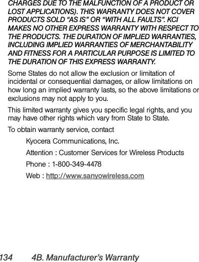 134 4B. Manufacturer’s WarrantyCHARGES DUE TO THE MALFUNCTION OF A PRODUCT OR LOST APPLICATIONS). THIS WARRANTY DOES NOT COVER PRODUCTS SOLD “AS IS” OR “WITH ALL FAULTS”. KCI MAKES NO OTHER EXPRESS WARRANTY WITH RESPECT TO THE PRODUCTS. THE DURATION OF IMPLIED WARRANTIES, INCLUDING IMPLIED WARRANTIES OF MERCHANTABILITY AND FITNESS FOR A PARTICULAR PURPOSE IS LIMITED TO THE DURATION OF THIS EXPRESS WARRANTY.Some States do not allow the exclusion or limitation of incidental or consequential damages, or allow limitations on how long an implied warranty lasts, so the above limitations or exclusions may not apply to you.This limited warranty gives you specific legal rights, and you may have other rights which vary from State to State.To obtain warranty service, contactKyocera Communications, Inc.Attention : Customer Services for Wireless ProductsPhone : 1-800-349-4478Web : http://www.sanyowireless.com