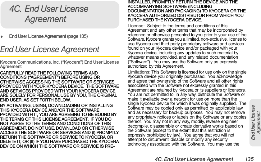 4C. End User License Agreement 135End User License AgreementࡗEnd User License Agreement (page 135)End User License AgreementKyocera Communications, Inc. (“Kyocera”) End User License AgreementCAREFULLY READ THE FOLLOWING TERMS AND CONDITIONS (“AGREEMENT”) BEFORE USING OR OTHERWISE ACCESSING THE SOFTWARE OR SERVICES PROVIDED WITH YOUR KYOCERA DEVICE.  THE SOFTWARE AND SERVICES PROVIDED WITH YOUR KYOCERA DEVICE ARE SOLELY FOR PERSONAL USE BY YOU, THE ORIGINAL END USER, AS SET FORTH BELOW.  BY ACTIVATING, USING, DOWNLOADING OR INSTALLING THIS KYOCERA DEVICE AND/OR THE SOFTWARE PROVIDED WITH IT, YOU ARE AGREEING TO BE BOUND BY THE TERMS OF THIS LICENSE AGREEMENT.  IF YOU DO NOT AGREE TO THE TERMS AND CONDITIONS OF THIS AGREEMENT, DO NOT USE, DOWNLOAD OR OTHERWISE ACCESS THE SOFTWARE OR SERVICES AND (I) PROMPTLY RETURN THE SOFTWARE OR SERVICE TO KYOCERA OR DELETE IT; OR (II) IF YOU HAVE PURCHASED THE KYOCERA DEVICE ON WHICH THE SOFTWARE OR SERVICE IS PRE-INSTALLED, PROMPTLY RETURN THE DEVICE AND THE ACCOMPANYING SOFTWARE (INCLUDING DOCUMENTATION AND PACKAGING) TO KYOCERA OR THE KYOCERA AUTHORIZED DISTRIBUTOR FROM WHICH YOU PURCHASED THE KYOCERA DEVICE.License:  Subject to the terms and conditions of this Agreement and any other terms that may be incorporated by reference or otherwise presented to you prior to your use of the Software, Kyocera grants you a limited, non-exclusive, license to use Kyocera and third party proprietary software and services found on your Kyocera device and/or packaged with your Kyocera device, including any updates to such material by whatever means provided, and any related documentation (“Software”).  You may use the Software only as expressly authorized by this Agreement.  Limitations: This Software is licensed for use only on the single Kyocera device you originally purchased.  You acknowledge and agree that ownership of the Software and all other rights associated with the Software not expressly granted in this Agreement are retained by Kyocera or its suppliers or licensors.  You are not permitted to, in any way, distribute the Software or make it available over a network for use on more than the single Kyocera device for which it was originally supplied.  The Software may be copied only as permitted by applicable law and as necessary for backup purposes.  You may not remove any proprietary notices or labels on the Software or any copies thereof.  You may not in any way, modify, reverse engineer, decompile, disassemble or create derivative works based on the Software (except to the extent that this restriction is expressly prohibited by law).  You agree that you will not attempt to circumvent, disable or modify any security technology associated with the Software.  You may use the 4C. End User License Agreement