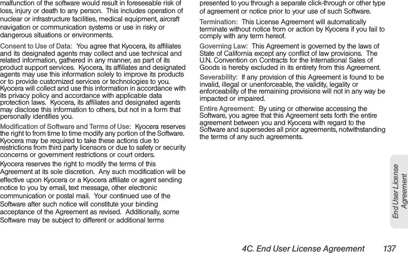 4C. End User License Agreement 137End User License Agreementmalfunction of the software would result in foreseeable risk of loss, injury or death to any person.  This includes operation of nuclear or infrastructure facilities, medical equipment, aircraft navigation or communication systems or use in risky or dangerous situations or environments.Consent to Use of Data:  You agree that Kyocera, its affiliates and its designated agents may collect and use technical and related information, gathered in any manner, as part of its product support services.  Kyocera, its affiliates and designated agents may use this information solely to improve its products or to provide customized services or technologies to you.  Kyocera will collect and use this information in accordance with its privacy policy and accordance with applicable data protection laws.  Kyocera, its affiliates and designated agents may disclose this information to others, but not in a form that personally identifies you.  Modification of Software and Terms of Use:  Kyocera reserves the right to from time to time modify any portion of the Software.  Kyocera may be required to take these actions due to restrictions from third party licensors or due to safety or security concerns or government restrictions or court orders. Kyocera reserves the right to modify the terms of this Agreement at its sole discretion.  Any such modification will be effective upon Kyocera or a Kyocera affiliate or agent sending notice to you by email, text message, other electronic communication or postal mail.  Your continued use of the Software after such notice will constitute your binding acceptance of the Agreement as revised.  Additionally, some Software may be subject to different or additional terms presented to you through a separate click-through or other type of agreement or notice prior to your use of such Software. Termination:  This License Agreement will automatically terminate without notice from or action by Kyocera if you fail to comply with any term hereof.  Governing Law:  This Agreement is governed by the laws of State of California except any conflict of law provisions.  The U.N. Convention on Contracts for the International Sales of Goods is hereby excluded in its entirety from this Agreement.  Severability:  If any provision of this Agreement is found to be invalid, illegal or unenforceable, the validity, legality or enforceability of the remaining provisions will not in any way be impacted or impaired.Entire Agreement:  By using or otherwise accessing the Software, you agree that this Agreement sets forth the entire agreement between you and Kyocera with regard to the Software and supersedes all prior agreements, notwithstanding the terms of any such agreements.