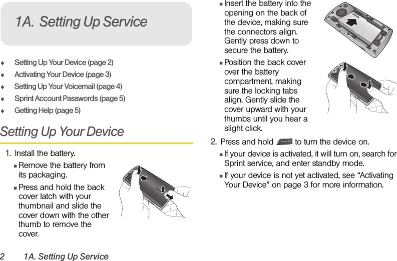 2 1A. Setting Up ServiceࡗSetting Up Your Device (page 2)ࡗActivating Your Device (page 3)ࡗSetting Up Your Voicemail (page 4) ࡗSprint Account Passwords (page 5)ࡗGetting Help (page 5)Setting Up Your Device1. Install the battery.ⅢRemove the battery from its packaging.ⅢPress and hold the back cover latch with your thumbnail and slide the cover down with the other thumb to remove the cover.ⅢInsert the battery into the opening on the back of the device, making sure the connectors align. Gently press down to secure the battery.ⅢPosition the back cover over the battery compartment, making sure the locking tabs align. Gently slide the cover upward with your thumbs until you hear a slight click.2. Press and hold   to turn the device on. ⅢIf your device is activated, it will turn on, search for Sprint service, and enter standby mode. ⅢIf your device is not yet activated, see “Activating Your Device” on page 3 for more information.1A. Setting Up ServiceQUALCOMM 3G CDMAQUALCOMM 3G CDMA