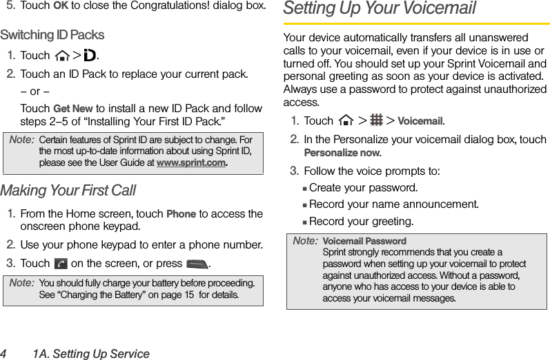 4 1A. Setting Up Service5. Touch OK to close the Congratulations! dialog box.Switching ID Packs1. Touch  &gt; .2. Touch an ID Pack to replace your current pack.– or –Touch Get New to install a new ID Pack and follow steps 2–5 of “Installing Your First ID Pack.”Making Your First Call1. From the Home screen, touch Phone to access the onscreen phone keypad.2. Use your phone keypad to enter a phone number. 3. Touch   on the screen, or press  .Setting Up Your VoicemailYour device automatically transfers all unanswered calls to your voicemail, even if your device is in use or turned off. You should set up your Sprint Voicemail and personal greeting as soon as your device is activated. Always use a password to protect against unauthorized access.1. Touch   &gt;   &gt; Voicemail.2. In the Personalize your voicemail dialog box, touch Personalize now.3. Follow the voice prompts to:ⅢCreate your password.ⅢRecord your name announcement.ⅢRecord your greeting.Note: Certain features of Sprint ID are subject to change. For the most up-to-date information about using Sprint ID, please see the User Guide at www.sprint.com.Note: You should fully charge your battery before proceeding. See “Charging the Battery” on page 15  for details.Note: Voicemail Password Sprint strongly recommends that you create a password when setting up your voicemail to protect against unauthorized access. Without a password, anyone who has access to your device is able to access your voicemail messages.
