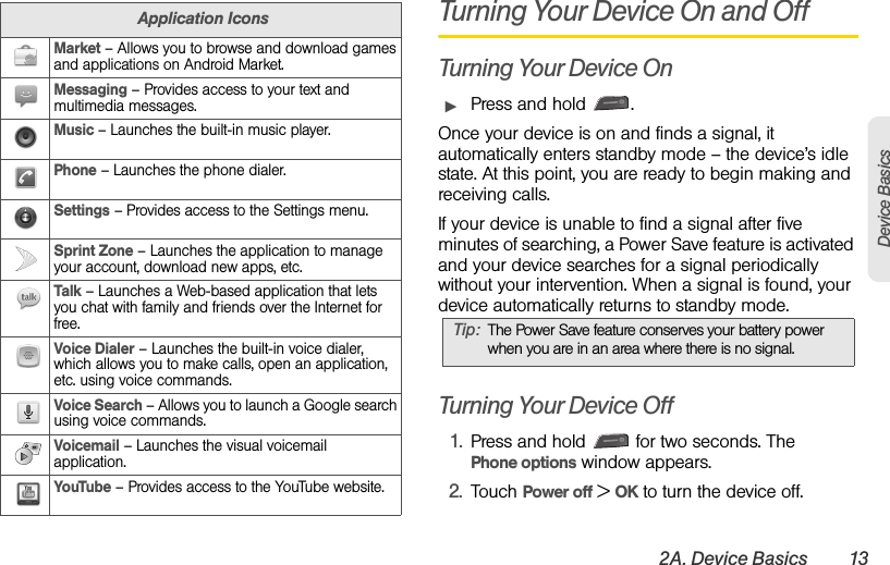 2A. Device Basics 13Device BasicsTurning Your Device On and OffTurning Your Device OnᮣPress and hold  .Once your device is on and finds a signal, it automatically enters standby mode – the device’s idle state. At this point, you are ready to begin making and receiving calls.If your device is unable to find a signal after five minutes of searching, a Power Save feature is activated and your device searches for a signal periodically without your intervention. When a signal is found, your device automatically returns to standby mode.Turning Your Device Off1. Press and hold   for two seconds. The     Phone options window appears.2. Touch Power off &gt; OK to turn the device off.Market – Allows you to browse and download games and applications on Android Market.Messaging – Provides access to your text and multimedia messages.Music – Launches the built-in music player.Phone – Launches the phone dialer.Settings – Provides access to the Settings menu.Sprint Zone – Launches the application to manage your account, download new apps, etc.Talk – Launches a Web-based application that lets you chat with family and friends over the Internet for free.Voice Dialer – Launches the built-in voice dialer, which allows you to make calls, open an application, etc. using voice commands.Voice Search – Allows you to launch a Google search using voice commands.Voicemail – Launches the visual voicemail application.YouTube – Provides access to the YouTube website.Application IconsTip: The Power Save feature conserves your battery power when you are in an area where there is no signal.
