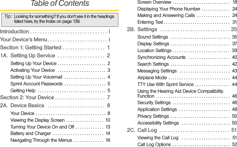 Table of ContentsIntroduction . . . . . . . . . . . . . . . . . . . . . . . . . . . . . . .  iYour Device’s Menu . . . . . . . . . . . . . . . . . . . . . . . .  iSection 1: Getting Started . . . . . . . . . . . . . . . . .  11A. Setting Up Service  . . . . . . . . . . . . . . . . . . .  2Setting Up Your Device . . . . . . . . . . . . . . . . . . . . . .  2Activating Your Device  . . . . . . . . . . . . . . . . . . . . . .  3Setting Up Your Voicemail  . . . . . . . . . . . . . . . . . . .  4Sprint Account Passwords . . . . . . . . . . . . . . . . . . .  5Getting Help  . . . . . . . . . . . . . . . . . . . . . . . . . . . . . . .  5Section 2: Your Device . . . . . . . . . . . . . . . . . . . .  72A. Device Basics   . . . . . . . . . . . . . . . . . . . . . . .  8Your Device . . . . . . . . . . . . . . . . . . . . . . . . . . . . . . . .  8Viewing the Display Screen  . . . . . . . . . . . . . . . . .  10Turning Your Device On and Off . . . . . . . . . . . . .  13Battery and Charger  . . . . . . . . . . . . . . . . . . . . . . .  14Navigating Through the Menus . . . . . . . . . . . . . .  16Screen Overview . . . . . . . . . . . . . . . . . . . . . . . . . .  18Displaying Your Phone Number . . . . . . . . . . . . .  24Making and Answering Calls  . . . . . . . . . . . . . . .  24Entering Text . . . . . . . . . . . . . . . . . . . . . . . . . . . . . .  312B. Settings   . . . . . . . . . . . . . . . . . . . . . . . . . . . . 35Sound Settings  . . . . . . . . . . . . . . . . . . . . . . . . . . .  35Display Settings . . . . . . . . . . . . . . . . . . . . . . . . . . .  37Location Settings . . . . . . . . . . . . . . . . . . . . . . . . . .  39Synchronizing Accounts  . . . . . . . . . . . . . . . . . . .  40Search Settings  . . . . . . . . . . . . . . . . . . . . . . . . . . .  42Messaging Settings  . . . . . . . . . . . . . . . . . . . . . . .  43Airplane Mode . . . . . . . . . . . . . . . . . . . . . . . . . . . .  44TTY Use With Sprint Service . . . . . . . . . . . . . . . .  44Using the Hearing Aid Device Compatibility      Function  . . . . . . . . . . . . . . . . . . . . . . . . . . . . . . . . .  46Security Settings  . . . . . . . . . . . . . . . . . . . . . . . . . .  46Application Settings  . . . . . . . . . . . . . . . . . . . . . . .  48Privacy Settings  . . . . . . . . . . . . . . . . . . . . . . . . . . .  50Accessibility Settings  . . . . . . . . . . . . . . . . . . . . . .  502C. Call Log   . . . . . . . . . . . . . . . . . . . . . . . . . . . . 51Viewing the Call Log   . . . . . . . . . . . . . . . . . . . . . .  51Call Log Options  . . . . . . . . . . . . . . . . . . . . . . . . . .  52Tip: Looking for something? If you don’t see it in the headings listed here, try the Index on page 139.