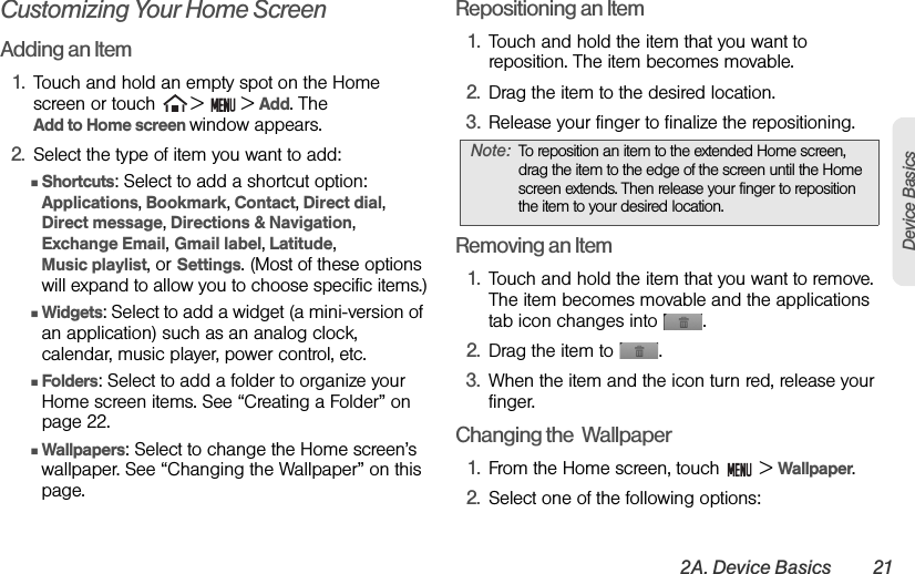 2A. Device Basics 21Device BasicsCustomizing Your Home ScreenAdding an Item1. Touch and hold an empty spot on the Home screen or touch   &gt;  &gt; Add. The                Add to Home screen window appears.2. Select the type of item you want to add:ⅢShortcuts: Select to add a shortcut option: Applications, Bookmark, Contact, Direct dial, Direct message, Directions &amp; Navigation,        Exchange Email, Gmail label, Latitude,             Music playlist, or Settings. (Most of these options will expand to allow you to choose specific items.)ⅢWidgets: Select to add a widget (a mini-version of an application) such as an analog clock, calendar, music player, power control, etc.ⅢFolders: Select to add a folder to organize your Home screen items. See “Creating a Folder” on page 22.ⅢWallpapers: Select to change the Home screen’s wallpaper. See “Changing the Wallpaper” on this page.Repositioning an Item1. Touch and hold the item that you want to reposition. The item becomes movable.2. Drag the item to the desired location.3. Release your finger to finalize the repositioning.Removing an Item1. Touch and hold the item that you want to remove. The item becomes movable and the applications tab icon changes into  .2. Drag the item to  .3. When the item and the icon turn red, release your finger.Changing the  Wallpaper1. From the Home screen, touch   &gt; Wallpaper.2. Select one of the following options:Note: To reposition an item to the extended Home screen, drag the item to the edge of the screen until the Home screen extends. Then release your finger to reposition the item to your desired location.