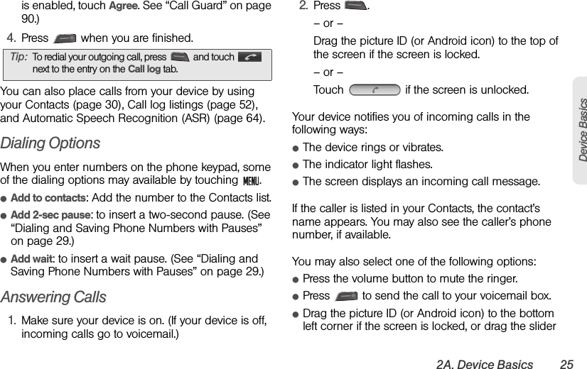 2A. Device Basics 25Device Basicsis enabled, touch Agree. See “Call Guard” on page 90.)4. Press   when you are finished.You can also place calls from your device by using your Contacts (page 30), Call log listings (page 52), and Automatic Speech Recognition (ASR) (page 64).Dialing OptionsWhen you enter numbers on the phone keypad, some of the dialing options may available by touching  .ⅷAdd to contacts: Add the number to the Contacts list.ⅷAdd 2-sec pause: to insert a two-second pause. (See “Dialing and Saving Phone Numbers with Pauses” on page 29.) ⅷAdd wait: to insert a wait pause. (See “Dialing and Saving Phone Numbers with Pauses” on page 29.)Answering Calls1. Make sure your device is on. (If your device is off, incoming calls go to voicemail.)2. Press .– or –Drag the picture ID (or Android icon) to the top of the screen if the screen is locked.– or –Touch   if the screen is unlocked.Your device notifies you of incoming calls in the following ways:ⅷThe device rings or vibrates.ⅷThe indicator light flashes.ⅷThe screen displays an incoming call message.If the caller is listed in your Contacts, the contact’s name appears. You may also see the caller’s phone number, if available.You may also select one of the following options:ⅷPress the volume button to mute the ringer.ⅷPress   to send the call to your voicemail box.ⅷDrag the picture ID (or Android icon) to the bottom left corner if the screen is locked, or drag the slider Tip: To redial your outgoing call, press  and touch  next to the entry on the Call log tab.