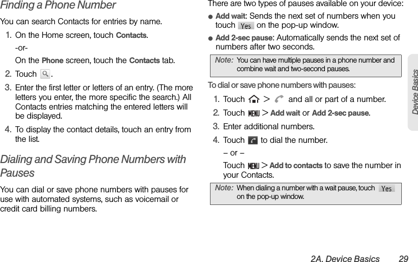 2A. Device Basics 29Device BasicsFinding a Phone NumberYou can search Contacts for entries by name.1. On the Home screen, touch Contacts.-or-On the Phone screen, touch the Contacts tab.2. Touch . 3. Enter the first letter or letters of an entry. (The more letters you enter, the more specific the search.) All Contacts entries matching the entered letters will be displayed.4. To display the contact details, touch an entry from the list.Dialing and Saving Phone Numbers with PausesYou can dial or save phone numbers with pauses for use with automated systems, such as voicemail or credit card billing numbers.There are two types of pauses available on your device:ⅷAdd wait: Sends the next set of numbers when you touch   on the pop-up window.ⅷAdd 2-sec pause: Automatically sends the next set of numbers after two seconds.To dial or save phone numbers with pauses:1. Touch   &gt;   and all or part of a number.2. Touch  &gt; Add wait or Add 2-sec pause.3. Enter additional numbers.4. Touch   to dial the number.– or –Touch  &gt; Add to contacts to save the number in your Contacts.Note: You can have multiple pauses in a phone number and combine wait and two-second pauses.Note: When dialing a number with a wait pause, touch   on the pop-up window.