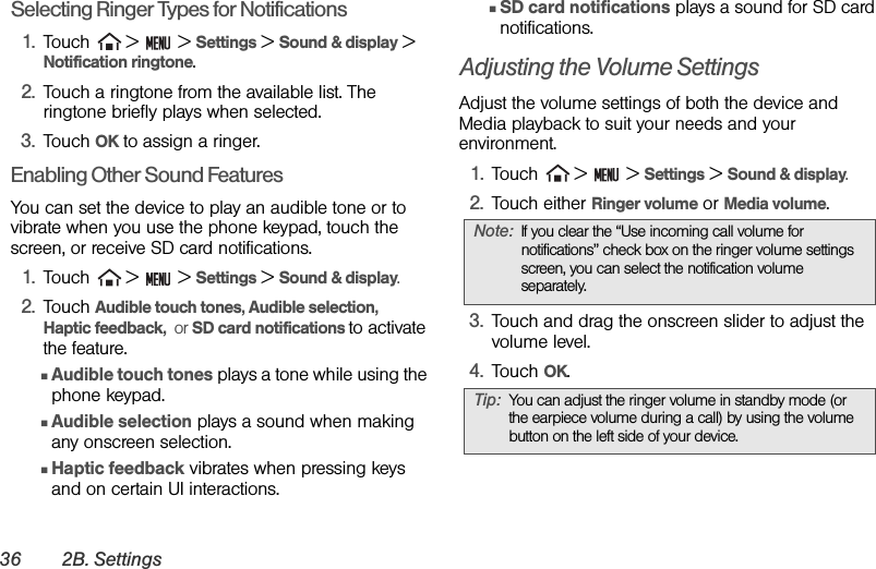 36 2B. SettingsSelecting Ringer Types for Notifications1. Touch   &gt;   &gt; Settings &gt; Sound &amp; display &gt; Notification ringtone.2. Touch a ringtone from the available list. The ringtone briefly plays when selected. 3. Touch OK to assign a ringer.Enabling Other Sound FeaturesYou can set the device to play an audible tone or to vibrate when you use the phone keypad, touch the screen, or receive SD card notifications.1. Touch   &gt;   &gt; Settings &gt; Sound &amp; display.2. Touch Audible touch tones, Audible selection,   Haptic feedback,  or SD card notifications to activate the feature.ⅢAudible touch tones plays a tone while using the phone keypad.ⅢAudible selection plays a sound when making any onscreen selection.ⅢHaptic feedback vibrates when pressing keys and on certain UI interactions.ⅢSD card notifications plays a sound for SD card notifications.Adjusting the Volume SettingsAdjust the volume settings of both the device and Media playback to suit your needs and your environment.1. Touch   &gt;   &gt; Settings &gt; Sound &amp; display.2. Touch either Ringer volume or Media volume.3. Touch and drag the onscreen slider to adjust the volume level.4. Touch OK.Note: If you clear the “Use incoming call volume for notifications” check box on the ringer volume settings screen, you can select the notification volume separately.Tip: You can adjust the ringer volume in standby mode (or the earpiece volume during a call) by using the volume button on the left side of your device.