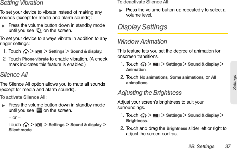 2B. Settings 37SettingsSetting VibrationTo set your device to vibrate instead of making any sounds (except for media and alarm sounds):ᮣPress the volume button down in standby mode until you see   on the screen.To set your device to always vibrate in addition to any ringer settings:1. Touch   &gt;   &gt; Settings &gt; Sound &amp; display.2. Touch Phone vibrate to enable vibration. (A check mark indicates this feature is enabled.)Silence AllThe Silence All option allows you to mute all sounds (except for media and alarm sounds).To activate Silence All:ᮣPress the volume button down in standby mode until you see   on the screen.– or –Touch   &gt;   &gt; Settings &gt; Sound &amp; display &gt;  Silent mode.To deactivate Silence All:ᮣPress the volume button up repeatedly to select a volume level.Display SettingsWindow AnimationThis feature lets you set the degree of animation for onscreen transitions.1. Touch   &gt;   &gt; Settings &gt; Sound &amp; display &gt; Animation.2. Touch No animations, Some animations, or All animations.Adjusting the BrightnessAdjust your screen’s brightness to suit your surroundings.1. Touch   &gt;   &gt; Settings &gt; Sound &amp; display &gt; Brightness. 2. Touch and drag the Brightness slider left or right to adjust the screen contrast.