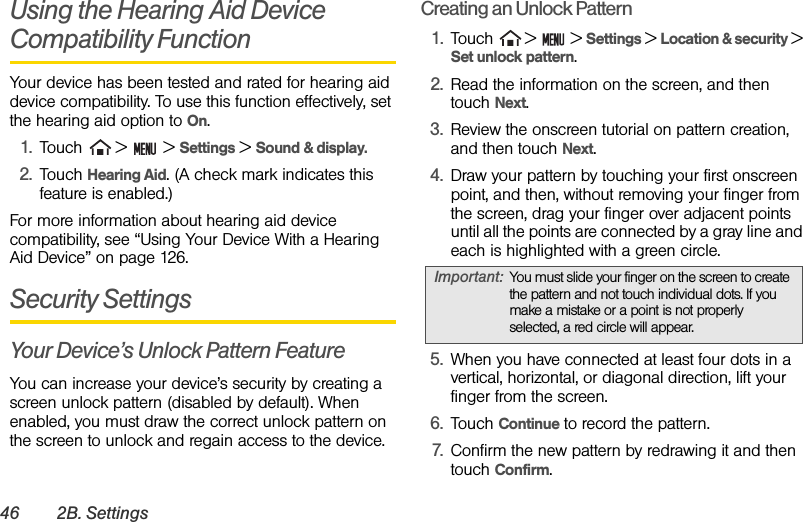 46 2B. SettingsUsing the Hearing Aid Device Compatibility FunctionYour device has been tested and rated for hearing aid device compatibility. To use this function effectively, set the hearing aid option to On.1. Touch   &gt;   &gt; Settings &gt; Sound &amp; display.2. Touch Hearing Aid. (A check mark indicates this feature is enabled.)For more information about hearing aid device compatibility, see “Using Your Device With a Hearing Aid Device” on page 126.Security SettingsYour Device’s Unlock Pattern FeatureYou can increase your device’s security by creating a screen unlock pattern (disabled by default). When enabled, you must draw the correct unlock pattern on the screen to unlock and regain access to the device.Creating an Unlock Pattern1. Touch  &gt;   &gt; Settings &gt; Location &amp; security &gt; Set unlock pattern.2. Read the information on the screen, and then touch Next.3. Review the onscreen tutorial on pattern creation, and then touch Next.4. Draw your pattern by touching your first onscreen point, and then, without removing your finger from the screen, drag your finger over adjacent points until all the points are connected by a gray line and each is highlighted with a green circle.5. When you have connected at least four dots in a vertical, horizontal, or diagonal direction, lift your finger from the screen. 6. Touch Continue to record the pattern.7. Confirm the new pattern by redrawing it and then touch Confirm.Important: You must slide your finger on the screen to create the pattern and not touch individual dots. If you make a mistake or a point is not properly selected, a red circle will appear.