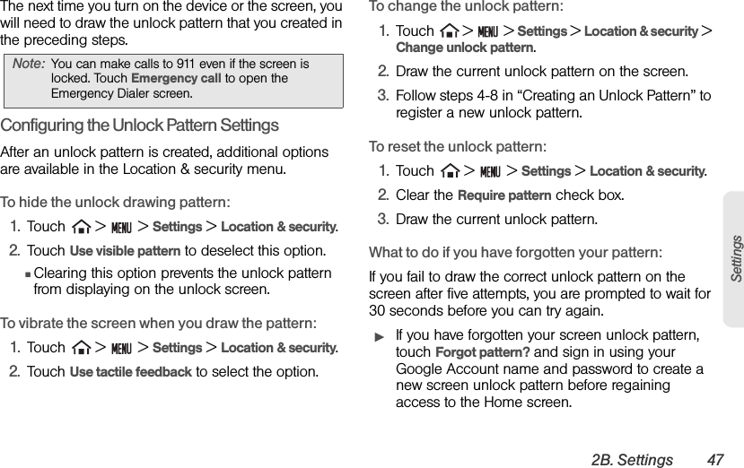 2B. Settings 47SettingsThe next time you turn on the device or the screen, you will need to draw the unlock pattern that you created in the preceding steps.Configuring the Unlock Pattern SettingsAfter an unlock pattern is created, additional options are available in the Location &amp; security menu.To hide the unlock drawing pattern:1. Touch   &gt;   &gt; Settings &gt; Location &amp; security.2. Touch Use visible pattern to deselect this option.ⅢClearing this option prevents the unlock pattern from displaying on the unlock screen.To vibrate the screen when you draw the pattern:1. Touch   &gt;   &gt; Settings &gt; Location &amp; security.2. Touch Use tactile feedback to select the option.To change the unlock pattern:1. Touch   &gt;   &gt; Settings &gt; Location &amp; security &gt; Change unlock pattern.2. Draw the current unlock pattern on the screen.3. Follow steps 4-8 in “Creating an Unlock Pattern” to register a new unlock pattern.To reset the unlock pattern:1. Touch   &gt;   &gt; Settings &gt; Location &amp; security.2. Clear the Require pattern check box.3. Draw the current unlock pattern.What to do if you have forgotten your pattern:If you fail to draw the correct unlock pattern on the screen after five attempts, you are prompted to wait for 30 seconds before you can try again. ᮣIf you have forgotten your screen unlock pattern, touch Forgot pattern? and sign in using your Google Account name and password to create a new screen unlock pattern before regaining access to the Home screen.Note: You can make calls to 911 even if the screen is locked. Touch Emergency call to open the Emergency Dialer screen.