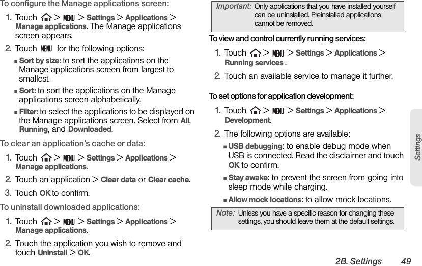 2B. Settings 49SettingsTo configure the Manage applications screen:1. Touch   &gt;   &gt; Settings &gt; Applications &gt; Manage applications. The Manage applications screen appears.2. Touch    for the following options:ⅢSort by size: to sort the applications on the Manage applications screen from largest to smallest.ⅢSort: to sort the applications on the Manage applications screen alphabetically.ⅢFilter: to select the applications to be displayed on the Manage applications screen. Select from All, Running, and Downloaded.To clear an application’s cache or data:1. Touch   &gt;   &gt; Settings &gt; Applications &gt; Manage applications.2. Touch an application &gt; Clear data or Clear cache.3. Touch OK to confirm.To uninstall downloaded applications:1. Touch   &gt;   &gt; Settings &gt; Applications &gt; Manage applications.2. Touch the application you wish to remove and touch Uninstall &gt; OK. To view and control currently running services:1. Touch   &gt;   &gt; Settings &gt; Applications &gt; Running services .2. Touch an available service to manage it further.To set options for application development:1. Touch   &gt;   &gt; Settings &gt; Applications &gt; Development.2. The following options are available:ⅢUSB debugging: to enable debug mode when USB is connected. Read the disclaimer and touch OK to confirm.ⅢStay awake: to prevent the screen from going into sleep mode while charging.ⅢAllow mock locations: to allow mock locations.Important: Only applications that you have installed yourself can be uninstalled. Preinstalled applications cannot be removed.Note: Unless you have a specific reason for changing these settings, you should leave them at the default settings.