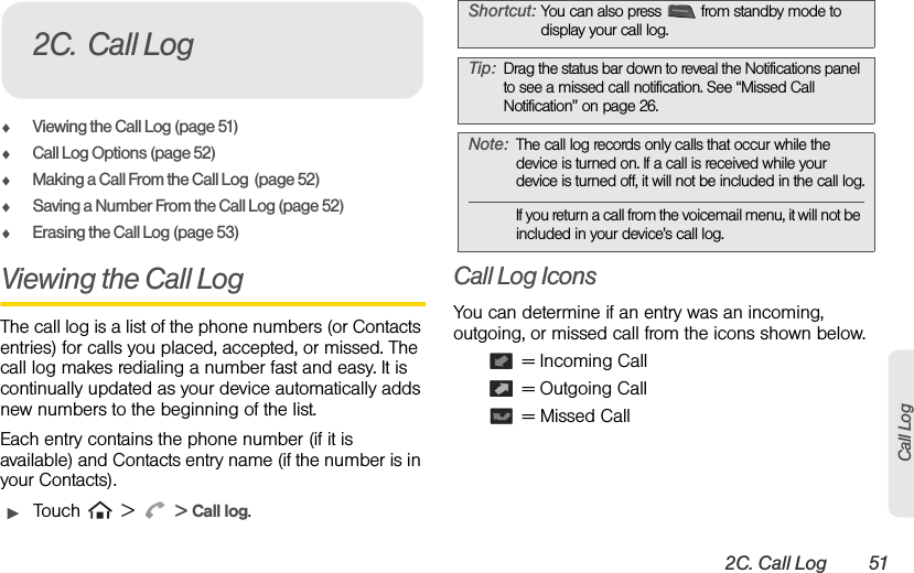 2C. Call Log 51Call LogࡗViewing the Call Log (page 51)ࡗCall Log Options (page 52)ࡗMaking a Call From the Call Log  (page 52)ࡗSaving a Number From the Call Log (page 52)ࡗErasing the Call Log (page 53)Viewing the Call Log The call log is a list of the phone numbers (or Contacts entries) for calls you placed, accepted, or missed. The call log makes redialing a number fast and easy. It is continually updated as your device automatically adds new numbers to the beginning of the list.Each entry contains the phone number (if it is available) and Contacts entry name (if the number is in your Contacts).ᮣTouch  &gt;  &gt; Call log.Call Log IconsYou can determine if an entry was an incoming, outgoing, or missed call from the icons shown below. = Incoming Call = Outgoing Call = Missed Call2C. Call LogShortcut: You can also press  from standby mode to display your call log.Tip: Drag the status bar down to reveal the Notifications panel to see a missed call notification. See “Missed Call Notification” on page 26.Note: The call log records only calls that occur while the device is turned on. If a call is received while your device is turned off, it will not be included in the call log.If you return a call from the voicemail menu, it will not be included in your device’s call log.