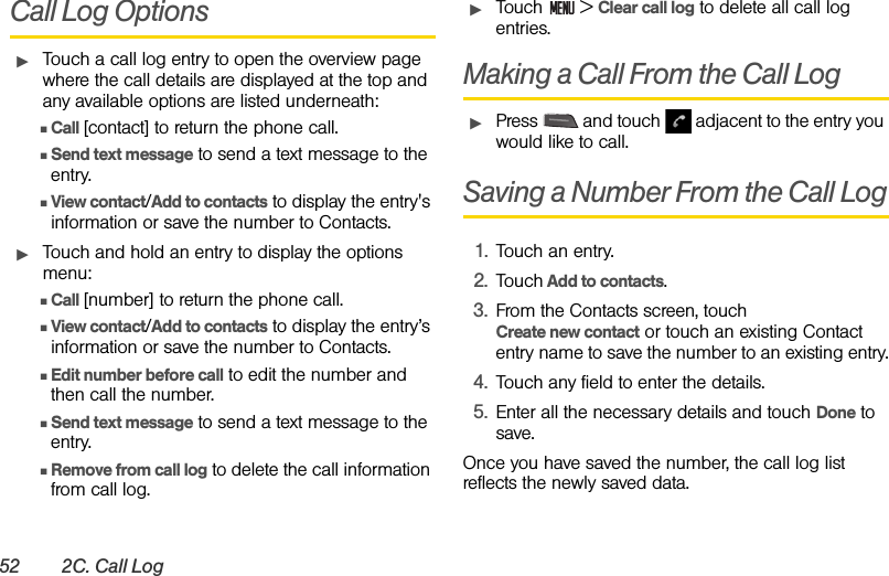 52 2C. Call LogCall Log OptionsᮣTouch a call log entry to open the overview page where the call details are displayed at the top and any available options are listed underneath:ⅢCall [contact] to return the phone call.ⅢSend text message to send a text message to the entry.ⅢView contact/Add to contacts to display the entry&apos;s information or save the number to Contacts. ᮣTouch and hold an entry to display the options menu:ⅢCall [number] to return the phone call.ⅢView contact/Add to contacts to display the entry’s information or save the number to Contacts.ⅢEdit number before call to edit the number and then call the number.ⅢSend text message to send a text message to the entry.ⅢRemove from call log to delete the call information from call log.ᮣTouch  &gt; Clear call log to delete all call log entries.Making a Call From the Call Log ᮣPress   and touch   adjacent to the entry you would like to call.Saving a Number From the Call Log1. Touch an entry. 2. Touch Add to contacts.3. From the Contacts screen, touch                    Create new contact or touch an existing Contact entry name to save the number to an existing entry.4. Touch any field to enter the details.5. Enter all the necessary details and touch Done to save.Once you have saved the number, the call log list reflects the newly saved data.