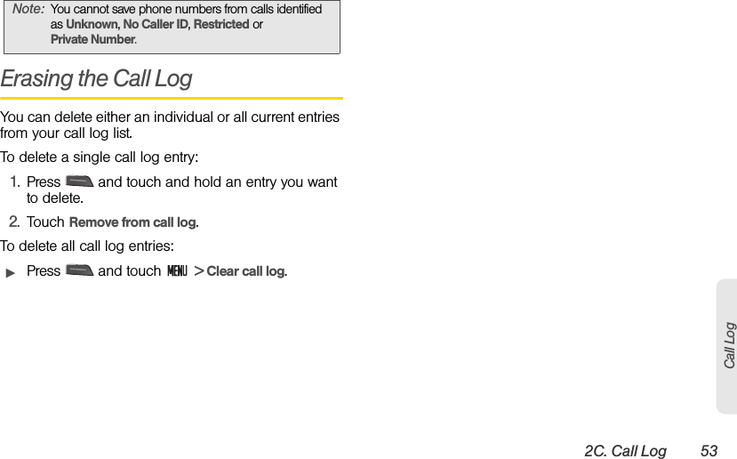 2C. Call Log 53Call LogErasing the Call LogYou can delete either an individual or all current entries from your call log list.To delete a single call log entry:1. Press   and touch and hold an entry you want to delete.2. Touch Remove from call log.To delete all call log entries:ᮣPress   and touch   &gt; Clear call log.Note: You cannot save phone numbers from calls identified as Unknown, No Caller ID, Restricted or Private Number. 