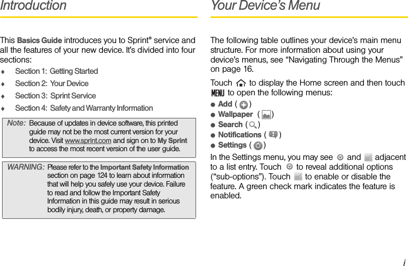 iIntroductionThis Basics Guide introduces you to Sprint® service and all the features of your new device. It’s divided into four sections:ࡗSection 1:  Getting StartedࡗSection 2:  Your DeviceࡗSection 3:  Sprint ServiceࡗSection 4:  Safety and Warranty InformationYour Device’s MenuThe following table outlines your device’s main menu structure. For more information about using your device’s menus, see “Navigating Through the Menus” on page 16.Touch   to display the Home screen and then touch  to open the following menus:ⅷAdd ()ⅷWallpaper  ()ⅷSearch ()ⅷNotifications ()ⅷSettings ()In the Settings menu, you may see   and   adjacent to a list entry. Touch   to reveal additional options (“sub-options”). Touch   to enable or disable the feature. A green check mark indicates the feature is enabled.Note: Because of updates in device software, this printed guide may not be the most current version for your device. Visit www.sprint.com and sign on to My Sprint  to access the most recent version of the user guide.WARNING: Please refer to the Important Safety Information section on page 124 to learn about information that will help you safely use your device. Failure to read and follow the Important Safety Information in this guide may result in serious bodily injury, death, or property damage.