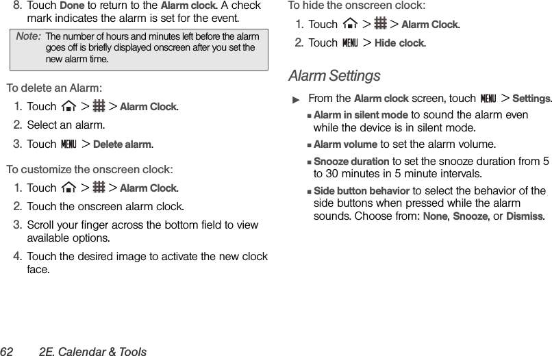 62 2E. Calendar &amp; Tools8. Touch Done to return to the Alarm clock. A check mark indicates the alarm is set for the event.To delete an Alarm:1. Touch   &gt;   &gt; Alarm Clock.2. Select an alarm.3. Touch  &gt; Delete alarm.To customize the onscreen clock:1. Touch   &gt;   &gt; Alarm Clock.2. Touch the onscreen alarm clock.3. Scroll your finger across the bottom field to view available options.4. Touch the desired image to activate the new clock face.To hide the onscreen clock:1. Touch   &gt;   &gt; Alarm Clock.2. Touch  &gt; Hide clock.Alarm SettingsᮣFrom the Alarm clock screen, touch   &gt; Settings.ⅢAlarm in silent mode to sound the alarm even while the device is in silent mode. ⅢAlarm volume to set the alarm volume. ⅢSnooze duration to set the snooze duration from 5 to 30 minutes in 5 minute intervals. ⅢSide button behavior to select the behavior of the side buttons when pressed while the alarm sounds. Choose from: None, Snooze, or Dismiss.Note: The number of hours and minutes left before the alarm goes off is briefly displayed onscreen after you set the new alarm time.