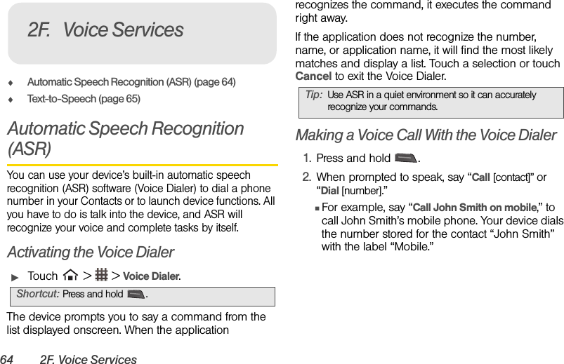 64 2F. Voice ServicesࡗAutomatic Speech Recognition (ASR) (page 64)ࡗText-to-Speech (page 65)Automatic Speech Recognition (ASR)You can use your device’s built-in automatic speech recognition (ASR) software (Voice Dialer) to dial a phone number in your Contacts or to launch device functions. All you have to do is talk into the device, and ASR will recognize your voice and complete tasks by itself.Activating the Voice DialerᮣTouch   &gt;   &gt; Voice Dialer.The device prompts you to say a command from the list displayed onscreen. When the application recognizes the command, it executes the command right away.If the application does not recognize the number, name, or application name, it will find the most likely matches and display a list. Touch a selection or touch Cancel to exit the Voice Dialer.Making a Voice Call With the Voice Dialer1. Press and hold  .2. When prompted to speak, say “Call [contact]” or “Dial [number].”ⅢFor example, say “Call John Smith on mobile,” to call John Smith’s mobile phone. Your device dials the number stored for the contact “John Smith” with the label “Mobile.”Shortcut: Press and hold .2F. Voice ServicesTip: Use ASR in a quiet environment so it can accurately recognize your commands.