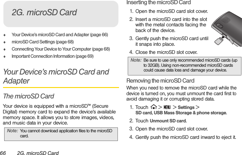 66 2G. microSD CardࡗYour Device’s microSD Card and Adapter (page 66)ࡗmicroSD Card Settings (page 68)ࡗConnecting Your Device to Your Computer (page 68)ࡗImportant Connection Information (page 69)Your Device’s microSD Card and AdapterThe microSD CardYour device is equipped with a microSDTM (Secure Digital) memory card to expand the device’s available memory space. It allows you to store images, videos, and music data in your device.Inserting the microSD Card1. Open the microSD card slot cover.2. Insert a microSD card into the slot with the metal contacts facing the back of the device.3. Gently push the microSD card until it snaps into place.4. Close the microSD slot cover.Removing the microSD CardWhen you need to remove the microSD card while the device is turned on, you must unmount the card first to avoid damaging it or corrupting stored data.1. Touch   &gt;   &gt; Settings &gt;                             SD card, USB Mass Storage &amp; phone storage.2. Touch Unmount SD card. 3. Open the microSD card slot cover.4. Gently push the microSD card inward to eject it.Note: You cannot download application files to the microSD card.2G. microSD CardNote: Be sure to use only recommended microSD cards (up to 32GB). Using non-recommended microSD cards could cause data loss and damage your device.