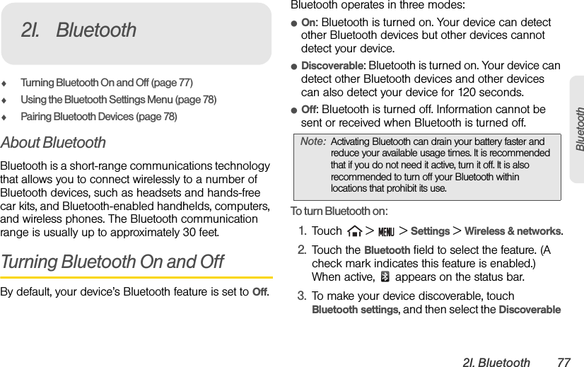 2I. Bluetooth 77BluetoothࡗTurning Bluetooth On and Off (page 77)ࡗUsing the Bluetooth Settings Menu (page 78)ࡗPairing Bluetooth Devices (page 78)About BluetoothBluetooth is a short-range communications technology that allows you to connect wirelessly to a number of Bluetooth devices, such as headsets and hands-free car kits, and Bluetooth-enabled handhelds, computers, and wireless phones. The Bluetooth communication range is usually up to approximately 30 feet.Turning Bluetooth On and OffBy default, your device’s Bluetooth feature is set to Off.Bluetooth operates in three modes:ⅷOn: Bluetooth is turned on. Your device can detect other Bluetooth devices but other devices cannot detect your device.ⅷDiscoverable: Bluetooth is turned on. Your device can detect other Bluetooth devices and other devices can also detect your device for 120 seconds.ⅷOff: Bluetooth is turned off. Information cannot be sent or received when Bluetooth is turned off.To turn Bluetooth on:1. Touch   &gt;   &gt; Settings &gt; Wireless &amp; networks.2. Touch the Bluetooth field to select the feature. (A check mark indicates this feature is enabled.) When active,   appears on the status bar.3. To make your device discoverable, touch   Bluetooth settings, and then select the Discoverable 2I. BluetoothNote: Activating Bluetooth can drain your battery faster and reduce your available usage times. It is recommended that if you do not need it active, turn it off. It is also recommended to turn off your Bluetooth within locations that prohibit its use.