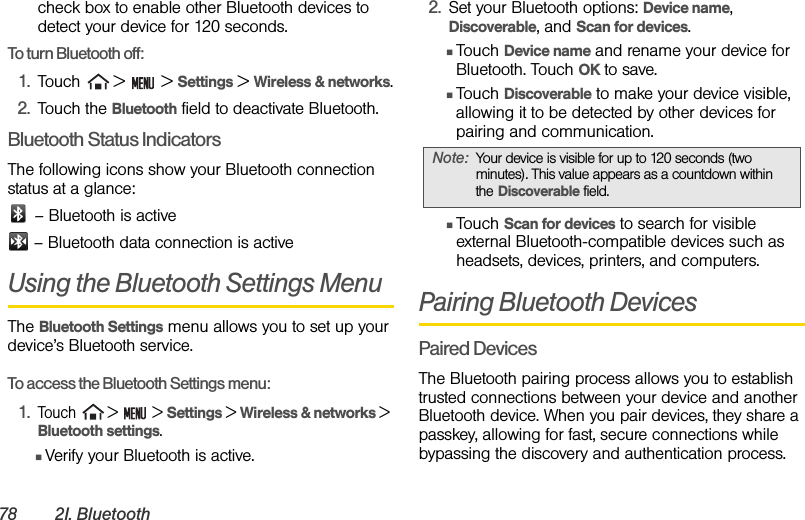 78 2I. Bluetoothcheck box to enable other Bluetooth devices to detect your device for 120 seconds.To turn Bluetooth off:1. Touch   &gt;   &gt; Settings &gt; Wireless &amp; networks.2. Touch the Bluetooth field to deactivate Bluetooth.Bluetooth Status IndicatorsThe following icons show your Bluetooth connection status at a glance: – Bluetooth is active – Bluetooth data connection is activeUsing the Bluetooth Settings MenuThe Bluetooth Settings menu allows you to set up your device’s Bluetooth service.To access the Bluetooth Settings menu:1.Touch   &gt;   &gt; Settings &gt; Wireless &amp; networks &gt; Bluetooth settings.ⅢVerify your Bluetooth is active.2. Set your Bluetooth options: Device name, Discoverable, and Scan for devices.ⅢTouch Device name and rename your device for Bluetooth. Touch OK to save.ⅢTouch Discoverable to make your device visible, allowing it to be detected by other devices for pairing and communication.ⅢTouch Scan for devices to search for visible external Bluetooth-compatible devices such as headsets, devices, printers, and computers.Pairing Bluetooth DevicesPaired DevicesThe Bluetooth pairing process allows you to establish trusted connections between your device and another Bluetooth device. When you pair devices, they share a passkey, allowing for fast, secure connections while bypassing the discovery and authentication process.Note: Your device is visible for up to 120 seconds (two minutes). This value appears as a countdown within the Discoverable field.