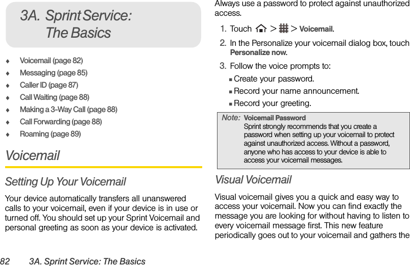 82 3A. Sprint Service: The BasicsࡗVoicemail (page 82)ࡗMessaging (page 85)ࡗCaller ID (page 87)ࡗCall Waiting (page 88)ࡗMaking a 3-Way Call (page 88)ࡗCall Forwarding (page 88)ࡗRoaming (page 89)VoicemailSetting Up Your VoicemailYour device automatically transfers all unanswered calls to your voicemail, even if your device is in use or turned off. You should set up your Sprint Voicemail and personal greeting as soon as your device is activated. Always use a password to protect against unauthorized access.1. Touch   &gt;   &gt; Voicemail.2. In the Personalize your voicemail dialog box, touch Personalize now.3. Follow the voice prompts to:ⅢCreate your password.ⅢRecord your name announcement.ⅢRecord your greeting.Visual VoicemailVisual voicemail gives you a quick and easy way to access your voicemail. Now you can find exactly the message you are looking for without having to listen to every voicemail message first. This new feature periodically goes out to your voicemail and gathers the 3A. Sprint Service: The BasicsNote: Voicemail Password Sprint strongly recommends that you create a password when setting up your voicemail to protect against unauthorized access. Without a password, anyone who has access to your device is able to access your voicemail messages.