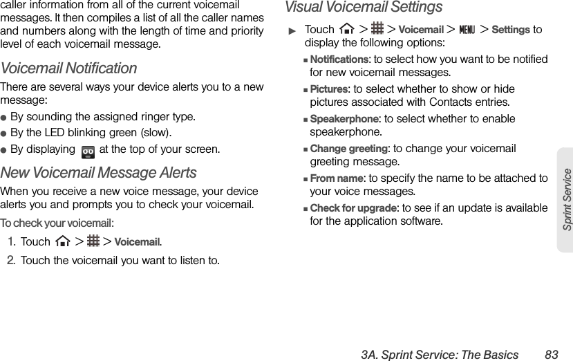 3A. Sprint Service: The Basics 83Sprint Servicecaller information from all of the current voicemail messages. It then compiles a list of all the caller names and numbers along with the length of time and priority level of each voicemail message.Voicemail NotificationThere are several ways your device alerts you to a new message:ⅷBy sounding the assigned ringer type.ⅷBy the LED blinking green (slow).ⅷBy displaying   at the top of your screen.New Voicemail Message AlertsWhen you receive a new voice message, your device alerts you and prompts you to check your voicemail.To check your voicemail:1. Touch   &gt;   &gt; Voicemail.2. Touch the voicemail you want to listen to.Visual Voicemail SettingsᮣTouch   &gt;   &gt; Voicemail &gt;   &gt; Settings to display the following options:ⅢNotifications: to select how you want to be notified for new voicemail messages.ⅢPictures: to select whether to show or hide pictures associated with Contacts entries.ⅢSpeakerphone: to select whether to enable speakerphone.ⅢChange greeting: to change your voicemail greeting message. ⅢFrom name: to specify the name to be attached to your voice messages. ⅢCheck for upgrade: to see if an update is available for the application software.