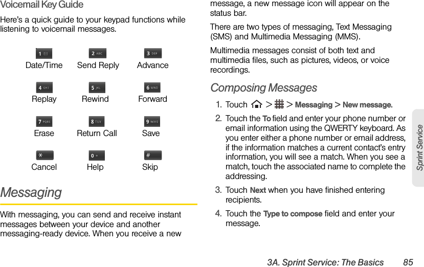 3A. Sprint Service: The Basics 85Sprint ServiceVoicemail Key GuideHere’s a quick guide to your keypad functions while listening to voicemail messages.MessagingWith messaging, you can send and receive instant messages between your device and another messaging-ready device. When you receive a new message, a new message icon will appear on the status bar.There are two types of messaging, Text Messaging (SMS) and Multimedia Messaging (MMS).Multimedia messages consist of both text and multimedia files, such as pictures, videos, or voice recordings.Composing Messages1. Touch   &gt;   &gt; Messaging &gt; New message.2. Touch the To field and enter your phone number or email information using the QWERTY keyboard. As you enter either a phone number or email address, if the information matches a current contact’s entry information, you will see a match. When you see a match, touch the associated name to complete the addressing.3. Touch Next when you have finished entering recipients.4. Touch the Type to compose field and enter your message.Date/Time Send Reply AdvanceReplay   Rewind ForwardErase Return Call     SaveCancel     Help     Skip