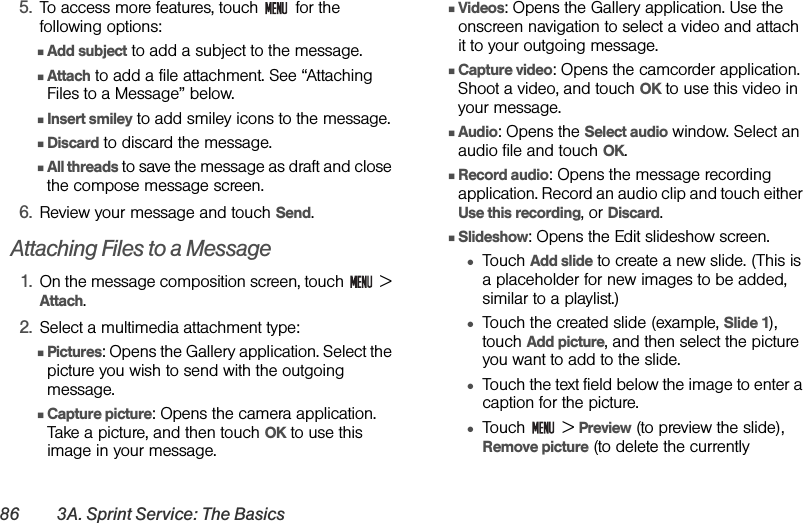 86 3A. Sprint Service: The Basics5. To access more features, touch   for the following options:ⅢAdd subject to add a subject to the message.ⅢAttach to add a file attachment. See “Attaching Files to a Message” below.ⅢInsert smiley to add smiley icons to the message.ⅢDiscard to discard the message.ⅢAll threads to save the message as draft and close the compose message screen.6. Review your message and touch Send.Attaching Files to a Message1. On the message composition screen, touch   &gt; Attach.2. Select a multimedia attachment type:ⅢPictures: Opens the Gallery application. Select the picture you wish to send with the outgoing message.ⅢCapture picture: Opens the camera application. Take a picture, and then touch OK to use this image in your message.ⅢVideos: Opens the Gallery application. Use the onscreen navigation to select a video and attach it to your outgoing message.ⅢCapture video: Opens the camcorder application. Shoot a video, and touch OK to use this video in your message.ⅢAudio: Opens the Select audio window. Select an audio file and touch OK.ⅢRecord audio: Opens the message recording application. Record an audio clip and touch either Use this recording, or Discard.ⅢSlideshow: Opens the Edit slideshow screen.●Touch Add slide to create a new slide. (This is a placeholder for new images to be added, similar to a playlist.)●Touch the created slide (example, Slide 1), touch Add picture, and then select the picture you want to add to the slide. ●Touch the text field below the image to enter a caption for the picture. ●Touch  &gt; Preview (to preview the slide), Remove picture (to delete the currently 