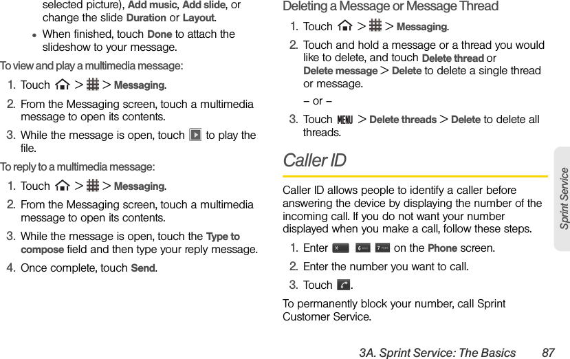 3A. Sprint Service: The Basics 87Sprint Serviceselected picture), Add music, Add slide, or change the slide Duration or Layout. ●When finished, touch Done to attach the slideshow to your message.To view and play a multimedia message:1. Touch   &gt;   &gt; Messaging.2. From the Messaging screen, touch a multimedia message to open its contents.3. While the message is open, touch   to play the file.To reply to a multimedia message:1. Touch   &gt;   &gt; Messaging.2. From the Messaging screen, touch a multimedia message to open its contents.3. While the message is open, touch the Type to compose field and then type your reply message.4. Once complete, touch Send.Deleting a Message or Message Thread1. Touch   &gt;   &gt; Messaging.2. Touch and hold a message or a thread you would like to delete, and touch Delete thread or           Delete message &gt; Delete to delete a single thread or message.– or –3. Touch  &gt; Delete threads &gt; Delete to delete all threads.Caller IDCaller ID allows people to identify a caller before answering the device by displaying the number of the incoming call. If you do not want your number displayed when you make a call, follow these steps.1. Enter       on the Phone screen.2. Enter the number you want to call.3. Touch .To permanently block your number, call Sprint Customer Service.