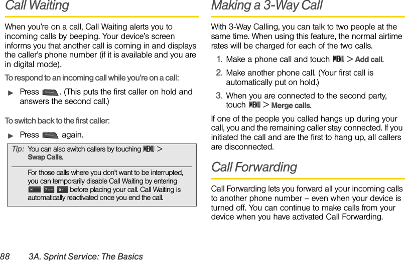 88 3A. Sprint Service: The BasicsCall WaitingWhen you’re on a call, Call Waiting alerts you to incoming calls by beeping. Your device’s screen informs you that another call is coming in and displays the caller’s phone number (if it is available and you are in digital mode).To respond to an incoming call while you’re on a call:ᮣPress  . (This puts the first caller on hold and answers the second call.)To switch back to the first caller:ᮣPress  again.Making a 3-Way CallWith 3-Way Calling, you can talk to two people at the same time. When using this feature, the normal airtime rates will be charged for each of the two calls.1. Make a phone call and touch   &gt; Add call.2. Make another phone call. (Your first call is automatically put on hold.)3. When you are connected to the second party, touch  &gt; Merge calls.If one of the people you called hangs up during your call, you and the remaining caller stay connected. If you initiated the call and are the first to hang up, all callers are disconnected.Call ForwardingCall Forwarding lets you forward all your incoming calls to another phone number – even when your device is turned off. You can continue to make calls from your device when you have activated Call Forwarding. Tip: You can also switch callers by touching   &gt;         Swap Calls.For those calls where you don’t want to be interrupted, you can temporarily disable Call Waiting by entering       before placing your call. Call Waiting is automatically reactivated once you end the call.